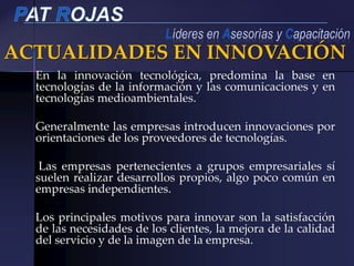 ACTUALIDADES EN INNOVACIÓN
En la innovación tecnológica, predomina la base en
tecnologías de la información y las comunicaciones y en
tecnologías medioambientales.
Generalmente las empresas introducen innovaciones por
orientaciones de los proveedores de tecnologías.
Las empresas pertenecientes a grupos empresariales sí
suelen realizar desarrollos propios, algo poco común en
empresas independientes.
Los principales motivos para innovar son la satisfacción
de las necesidades de los clientes, la mejora de la calidad
del servicio y de la imagen de la empresa.
 