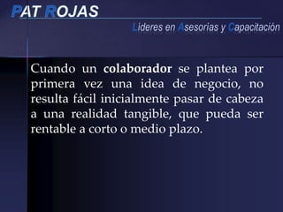 Cuando un colaborador se plantea por
primera vez una idea de negocio, no
resulta fácil inicialmente pasar de cabeza
a una realidad tangible, que pueda ser
rentable a corto o medio plazo.
 
