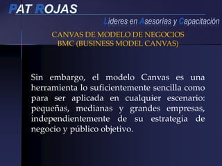 Sin embargo, el modelo Canvas es una
herramienta lo suficientemente sencilla como
para ser aplicada en cualquier escenario:
pequeñas, medianas y grandes empresas,
independientemente de su estrategia de
negocio y público objetivo.
CANVAS DE MODELO DE NEGOCIOS
BMC (BUSINESS MODEL CANVAS)
 