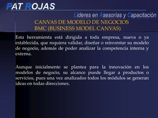 Esta herramienta está dirigida a toda empresa, nueva o ya
establecida, que requiera validar, diseñar o reinventar su modelo
de negocio, además de poder analizar la competencia interna y
externa.
Aunque inicialmente se plantea para la innovación en los
modelos de negocio, su alcance puede llegar a productos o
servicios, pues una vez analizados todos los módulos se generan
ideas en todas direcciones.
CANVAS DE MODELO DE NEGOCIOS
BMC (BUSINESS MODEL CANVAS)
 
