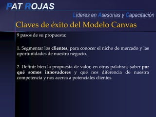 Claves de éxito del Modelo Canvas
9 pasos de su propuesta:
1. Segmentar los clientes, para conocer el nicho de mercado y las
oportunidades de nuestro negocio.
2. Definir bien la propuesta de valor, en otras palabras, saber por
qué somos innovadores y qué nos diferencia de nuestra
competencia y nos acerca a potenciales clientes.
 
