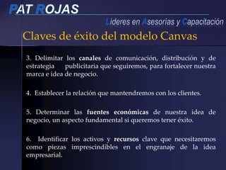 Claves de éxito del modelo Canvas
3. Delimitar los canales de comunicación, distribución y de
estrategia publicitaria que seguiremos, para fortalecer nuestra
marca e idea de negocio.
4. Establecer la relación que mantendremos con los clientes.
5. Determinar las fuentes económicas de nuestra idea de
negocio, un aspecto fundamental si queremos tener éxito.
6. Identificar los activos y recursos clave que necesitaremos
como piezas imprescindibles en el engranaje de la idea
empresarial.
 
