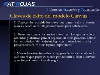 Claves de éxito del modelo Canvas
7. Conocer las actividades clave que darán valor a nuestra
marca y saber las estrategias necesarias para potenciarlas.
8. Tener en cuenta los socios clave con los que establecer
contactos y alianzas para el negocio. En otras palabras, definir
las estrategias de networking con potenciales socios o
proveedores, entre otras figuras importantes.
9. Marcar las estructuras de costos, para llegar a saber el precio
que tendrá que pagar el cliente por adquirir el bien o servicio
que ofrecerá nuestra idea de negocio.
 