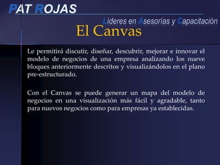 Le permitirá discutir, diseñar, descubrir, mejorar e innovar el
modelo de negocios de una empresa analizando los nueve
bloques anteriormente descritos y visualizándolos en el plano
pre-estructurado.
Con el Canvas se puede generar un mapa del modelo de
negocios en una visualización más fácil y agradable, tanto
para nuevos negocios como para empresas ya establecidas.
El Canvas
 