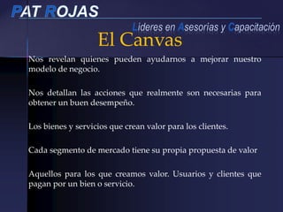 El Canvas
Nos revelan quienes pueden ayudarnos a mejorar nuestro
modelo de negocio.
Nos detallan las acciones que realmente son necesarias para
obtener un buen desempeño.
Los bienes y servicios que crean valor para los clientes.
Cada segmento de mercado tiene su propia propuesta de valor
Aquellos para los que creamos valor. Usuarios y clientes que
pagan por un bien o servicio.
 