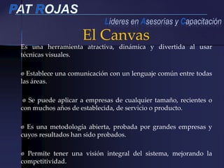 Es una herramienta atractiva, dinámica y divertida al usar
técnicas visuales.
Establece una comunicación con un lenguaje común entre todas
las áreas.
Se puede aplicar a empresas de cualquier tamaño, recientes o
con muchos años de establecida, de servicio o producto.
Es una metodología abierta, probada por grandes empresas y
cuyos resultados han sido probados.
Permite tener una visión integral del sistema, mejorando la
competitividad.
El Canvas
 