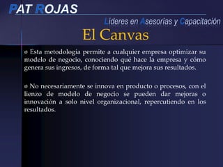 Esta metodología permite a cualquier empresa optimizar su
modelo de negocio, conociendo qué hace la empresa y cómo
genera sus ingresos, de forma tal que mejora sus resultados.
No necesariamente se innova en producto o procesos, con el
lienzo de modelo de negocio se pueden dar mejoras o
innovación a solo nivel organizacional, repercutiendo en los
resultados.
El Canvas
 
