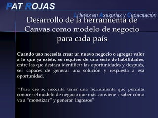 Desarrollo de la herramienta de
Canvas como modelo de negocio
para cada país
Cuando uno necesita crear un nuevo negocio o agregar valor
a lo que ya existe, se requiere de una serie de habilidades,
entre las que destaca identificar las oportunidades y después,
ser capaces de generar una solución y respuesta a esa
oportunidad.
“Para eso se necesita tener una herramienta que permita
conocer el modelo de negocio que más conviene y saber cómo
va a “monetizar” y generar ingresos”
 