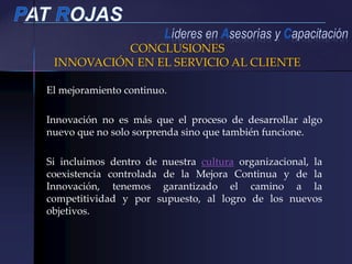 El mejoramiento continuo.
Innovación no es más que el proceso de desarrollar algo
nuevo que no solo sorprenda sino que también funcione.
Si incluimos dentro de nuestra cultura organizacional, la
coexistencia controlada de la Mejora Continua y de la
Innovación, tenemos garantizado el camino a la
competitividad y por supuesto, al logro de los nuevos
objetivos.
CONCLUSIONES
INNOVACIÓN EN EL SERVICIO AL CLIENTE
 