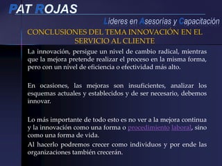 CONCLUSIONES DEL TEMA INNOVACIÓN EN EL
SERVICIO AL CLIENTE
La innovación, persigue un nivel de cambio radical, mientras
que la mejora pretende realizar el proceso en la misma forma,
pero con un nivel de eficiencia o efectividad más alto.
En ocasiones, las mejoras son insuficientes, analizar los
esquemas actuales y establecidos y de ser necesario, debemos
innovar.
Lo más importante de todo esto es no ver a la mejora continua
y la innovación como una forma o procedimiento laboral, sino
como una forma de vida.
Al hacerlo podremos crecer como individuos y por ende las
organizaciones también crecerán.
 