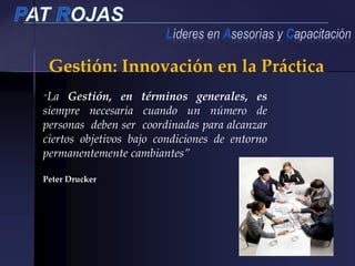 “La Gestión, en términos generales, es
siempre necesaria cuando un número de
personas deben ser coordinadas para alcanzar
ciertos objetivos bajo condiciones de entorno
permanentemente cambiantes”
Peter Drucker
Gestión: Innovación en la Práctica
 