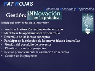 Principales actividades de la Innovación
• Analizar la situación evolución del entorno
• Identificar las oportunidades de desarrollo
• Desarrollo de las ideas o conceptos
• Participar en la selección de las nuevas ideas a desarrollar
• Gestión del portafolio de proyectos
• Planificar los nuevos proyectos
• Revisar periódicamente la asignación de recursos
• Gestión de los proyectos
Gestión:
 