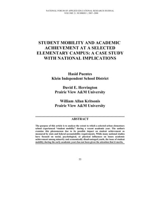 NATIONAL FORUM OF APPLIED EDUCATIONAL RESEARCH JOURNAL
                        VOLUME 21, NUMBER 1, 2007--2008




  STUDENT MOBILITY AND ACADEMIC
    ACHIEVEMENT AT A SELECTED
 ELEMENTARY CAMPUS: A CASE STUDY
    WITH NATIONAL IMPLICATIONS


                         Hasid Puentes
                Klein Independent School District

                       David E. Herrington
                   Prairie View A&M University

                      William Allan Kritsonis
                   Prairie View A&M University


                                   ABSTRACT

The purpose of this article is to analyze the extent to which a selected urban elementary
school experienced “student mobility” during a recent academic year. The authors
examine this phenomenon due to its possible impact on student achievement as
measured by state and federal accountability requirements. While many national studies
have focused on social, psychological, or physical influences on issues academic
achievement among minority and economically disadvantaged youth, the issue of student
mobility during the early academic years has not been given the attention that it merits.




                                           55
 