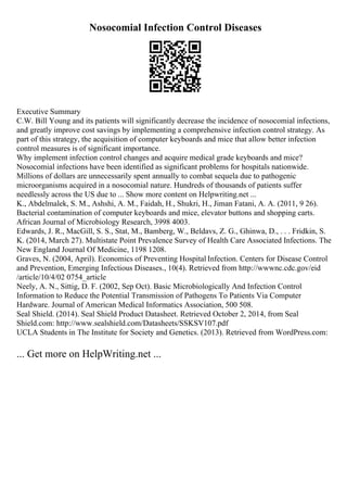 Nosocomial Infection Control Diseases
Executive Summary
C.W. Bill Young and its patients will significantly decrease the incidence of nosocomial infections,
and greatly improve cost savings by implementing a comprehensive infection control strategy. As
part of this strategy, the acquisition of computer keyboards and mice that allow better infection
control measures is of significant importance.
Why implement infection control changes and acquire medical grade keyboards and mice?
Nosocomial infections have been identified as significant problems for hospitals nationwide.
Millions of dollars are unnecessarily spent annually to combat sequela due to pathogenic
microorganisms acquired in a nosocomial nature. Hundreds of thousands of patients suffer
needlessly across the US due to ... Show more content on Helpwriting.net ...
K., Abdelmalek, S. M., Ashshi, A. M., Faidah, H., Shukri, H., Jiman Fatani, A. A. (2011, 9 26).
Bacterial contamination of computer keyboards and mice, elevator buttons and shopping carts.
African Journal of Microbiology Research, 3998 4003.
Edwards, J. R., MacGill, S. S., Stat, M., Bamberg, W., Beldavs, Z. G., Ghinwa, D., . . . Fridkin, S.
K. (2014, March 27). Multistate Point Prevalence Survey of Health Care Associated Infections. The
New England Journal Of Medicine, 1198 1208.
Graves, N. (2004, April). Economics of Preventing Hospital Infection. Centers for Disease Control
and Prevention, Emerging Infectious Diseases., 10(4). Retrieved from http://wwwnc.cdc.gov/eid
/article/10/4/02 0754_article
Neely, A. N., Sittig, D. F. (2002, Sep Oct). Basic Microbiologically And Infection Control
Information to Reduce the Potential Transmission of Pathogens To Patients Via Computer
Hardware. Journal of American Medical Informatics Association, 500 508.
Seal Shield. (2014). Seal Shield Product Datasheet. Retrieved October 2, 2014, from Seal
Shield.com: http://www.sealshield.com/Datasheets/SSKSV107.pdf
UCLA Students in The Institute for Society and Genetics. (2013). Retrieved from WordPress.com:
... Get more on HelpWriting.net ...
 
