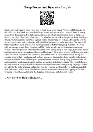Group Process And Dynamics Analysis
During this past week in class, I was able to learn more about Group Process and Dynamics. In
this reflection, I will talk about the Building a House activity and what I learned about diversity
issues from this exercise. I will also give details on my observations linking them to behaviors
listed in our class Observation Grid paper. On Monday, we partook in the groupactivity Building a
House . Our instructions were to as a group build a house made out of Legos. Before the activity
we were each given a piece of paper with individual assignments written on them. We were told
that we could not share details about our assignments with the other group members. We were
split into two groups of three, Nataliya and Ms. Nadia we selected to be observers during this
exercise and were place on opposite sides of the room. In my group it was Jorge, Farrah and myself
and in the other group it was Zana, Devon and Beatrice.... Show more content on Helpwriting.net ...
Since we couldn t communicate verbally I noticed that most of the communication during the
exercise consisted of visual cues such as body language. Gestures like hand signals, body signals
and eye movement were utilized by all group members. I noticed nearly every group member nod
and shake their heads many times to indicate agreements and disagreements. This reminded me of
the importance of being able to identify nonverbal communication through body language. People
say a lot by the body language and posture (are they leaning in, slouched over and tired, agitated
with their arms crossed, etc.); their behavior movements (nervous twitched, tapping of the foot,
wringing of their hands, etc.); and the direction of their gaze and attention. (Sage,
... Get more on HelpWriting.net ...
 
