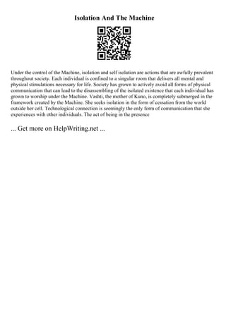 Isolation And The Machine
Under the control of the Machine, isolation and self isolation are actions that are awfully prevalent
throughout society. Each individual is confined to a singular room that delivers all mental and
physical stimulations necessary for life. Society has grown to actively avoid all forms of physical
communication that can lead to the disassembling of the isolated existence that each individual has
grown to worship under the Machine. Vashti, the mother of Kuno, is completely submerged in the
framework created by the Machine. She seeks isolation in the form of cessation from the world
outside her cell. Technological connection is seemingly the only form of communication that she
experiences with other individuals. The act of being in the presence
... Get more on HelpWriting.net ...
 