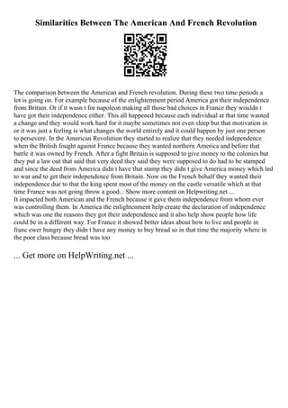 Similarities Between The American And French Revolution
The comparison between the American and French revolution. During these two time periods a
lot is going on. For example because of the enlightenment period America got their independence
from Britain. Or if it wasn t for napoleon making all those bad choices in France they wouldn t
have got their independence either. This all happened because each individual at that time wanted
a change and they would work hard for it maybe sometimes not even sleep but that motivation in
or it was just a feeling is what changes the world entirely and it could happen by just one person
to persevere. In the American Revolution they started to realize that they needed independence
when the British fought against France because they wanted northern America and before that
battle it was owned by French. After a fight Britain is supposed to give money to the colonies but
they put a law out that said that very deed they said they were supposed to do had to be stamped
and since the deed from America didn t have that stamp they didn t give America money which led
to war and to get their independence from Britain. Now on the French behalf they wanted their
independence due to that the king spent most of the money on the castle versatile which at that
time France was not going throw a good... Show more content on Helpwriting.net ...
It impacted both American and the French because it gave them independence from whom ever
was controlling them. In America the enlightenment help create the declaration of independence
which was one the reasons they got their independence and it also help show people how life
could be in a different way. For France it showed better ideas about how to live and people in
franc ewer hungry they didn t have any money to buy bread so in that time the majority where in
the poor class because bread was too
... Get more on HelpWriting.net ...
 
