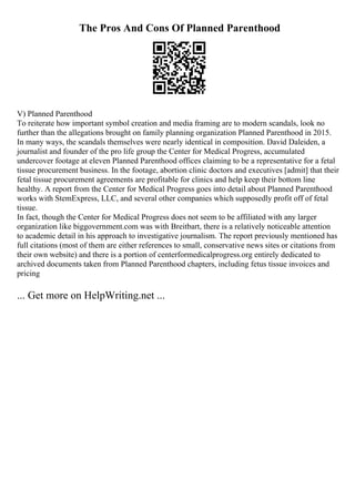 The Pros And Cons Of Planned Parenthood
V) Planned Parenthood
To reiterate how important symbol creation and media framing are to modern scandals, look no
further than the allegations brought on family planning organization Planned Parenthood in 2015.
In many ways, the scandals themselves were nearly identical in composition. David Daleiden, a
journalist and founder of the pro life group the Center for Medical Progress, accumulated
undercover footage at eleven Planned Parenthood offices claiming to be a representative for a fetal
tissue procurement business. In the footage, abortion clinic doctors and executives [admit] that their
fetal tissue procurement agreements are profitable for clinics and help keep their bottom line
healthy. A report from the Center for Medical Progress goes into detail about Planned Parenthood
works with StemExpress, LLC, and several other companies which supposedly profit off of fetal
tissue.
In fact, though the Center for Medical Progress does not seem to be affiliated with any larger
organization like biggovernment.com was with Breitbart, there is a relatively noticeable attention
to academic detail in his approach to investigative journalism. The report previously mentioned has
full citations (most of them are either references to small, conservative news sites or citations from
their own website) and there is a portion of centerformedicalprogress.org entirely dedicated to
archived documents taken from Planned Parenthood chapters, including fetus tissue invoices and
pricing
... Get more on HelpWriting.net ...
 