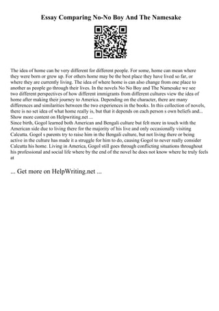Essay Comparing No-No Boy And The Namesake
The idea of home can be very different for different people. For some, home can mean where
they were born or grew up. For others home may be the best place they have lived so far, or
where they are currently living. The idea of where home is can also change from one place to
another as people go through their lives. In the novels No No Boy and The Namesake we see
two different perspectives of how different immigrants from different cultures view the idea of
home after making their journey to America. Depending on the character, there are many
differences and similarities between the two experiences in the books. In this collection of novels,
there is no set idea of what home really is, but that it depends on each person s own beliefs and...
Show more content on Helpwriting.net ...
Since birth, Gogol learned both American and Bengali culture but felt more in touch with the
American side due to living there for the majority of his live and only occasionally visiting
Calcutta. Gogol s parents try to raise him in the Bengali culture, but not living there or being
active in the culture has made it a struggle for him to do, causing Gogol to never really consider
Calcutta his home. Living in America, Gogol still goes through conflicting situations throughout
his professional and social life where by the end of the novel he does not know where he truly feels
at
... Get more on HelpWriting.net ...
 