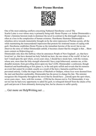 Hester Prynne Heroism
One of the most enduring conflicts concerning Nathaniel Hawthorne s novel The
Scarlet Letter is over whose story is primarily being told: Hester Prynne s or Arthur Dimmesdale s.
Hester s feminine heroism tends to domineer the novel in contrast to the distraught clergyman, so
often at a loss in the complexities of human existence. Hawthorne illustrates Dimmesdale s
relentless strive towards immortality brought on by the strict repression of Puritan society, all the
while maintaining the transcendental impression that protests his irrational means of coping with
guilt. Hawthorne establishes Hester Prynne as the immediate heroine of the novel, but as one
observes the story of Arthur Dimmesdale unfold, it becomes clearer that his struggle is that ... Show
more content on Helpwriting.net ...
Dimmesdale only does this halfway when he announces People of New England!...ye, that have
loved me! ye, that have deemed me holy! behold me here, the one sinner of the world! At last! at
last! I stand upon the spot where, seven years since, I should have stood; here, with this woman,
whose arm, more than the little strength wherewith I have crept hitherward, sustains me, at this
dreadful moment, from grovelling down upon my face! (220). Dimmesdale s confession, though
theatrical and heartbreaking at first glance is, in the end quite selfish and reveals that his nemesis
an event that cannot be avoided, usually as a result of the hero s hamartia could have been
prevented entirely. Unlike the tragic heroes of Macbeth or Oedipus, whose lives were doomed from
the start and therefore unalterable, Dimmesdale has the power to change his fate. The minister
recognizes this frequently throughout the novel that he should have ...[stood] upon the spot where,
seven years since... here, with this woman... (220) but he chooses not to. For Dimmesdale, it was
not too late he had every opportunity to admit his guilt, to relinquish himself from the chains of his
guilt and prevent it from ultimately destroying him, but he chooses to suffer quietly.
... Get more on HelpWriting.net ...
 