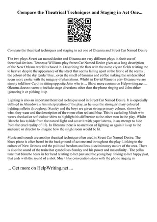 Compare the Theatrical Techniques and Staging in Act One...
Compare the theatrical techniques and staging in act one of Oleanna and Street Car Named Desire
The two plays Street car named desire and Oleanna are very different plays in their use of
theatrical devices. Tennesse Williams play Street Car Named Desire gives us a long description
of the New Orleans world its based in. Describing the flats with the name elysan fields relating the
to heaven despite the appearance of the street that seems falling apart at the fabric of the seems ,
the colour of the sky tender blue , even the smell of bananas and coffee making the set described
seem more exotic with the imagery of plantations. Whilst in David Mamet s play Oleanna we are
simply told how Carol is sitting opposite John who is ... Show more content on Helpwriting.net ...
Oleanna doesn t seem to include stage directions other than the phone ringing and John either
igonoring it or picking it up.
Lighting is also an important theatrical technique used in Street Car Named Desire. It is especially
utillised in Almadova s fim interpretation of the play, as he uses the strong primary coloured
lighting pallette throughout. Stanley and the boys are given strong primary colours, shown by
what they wear and the description of the room often red and blue. This is excluding Mitch who
wears checked or soft colour shirts to highlight his difference to the other men in the play. Whilst
Blanche has to hide from the natural light and cover it with paper laterns, in an attempt to hide
from the cruel reality of life. In Oleanna there is no mention of lighting so again it is up to the
audience or director to imagine how the single room would be lit.
Music and sounds are another theatical technique often used is Street Car Named Desire. The
blues piano is often heard in the background of act one and throughout the play. Linking to the
culture of New Orleans and the political freedom and less disrciminatory nature of the area. There
is also the sound of the train that symbolises Stanley and his power and masculinity . The polka
tune that blanche hears in her head relating to her past and the young boy linking to her happy past,
that ends with the sound of a shot. Much like convesation stops with the phone ringing in
... Get more on HelpWriting.net ...
 