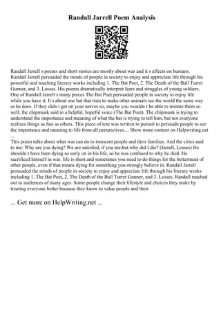 Randall Jarrell Poem Analysis
Randall Jarrell s poems and short stories are mostly about war and it s affects on humans.
Randall Jarrell persuaded the minds of people in society to enjoy and appreciate life through his
powerful and touching literary works including 1. The Bat Poet, 2. The Death of the Ball Turret
Gunner, and 3. Losses. His poems dramatically interpret fears and struggles of young soldiers.
One of Randall Jarrell s many pieces The Bat Poet persuaded people in society to enjoy life
while you have it. It s about one bat that tries to make other animals see the world the same way
as he does. If they didn t get on your nerves so, maybe you wouldn t be able to imitate them so
well, the chipmunk said in a helpful, hopeful voice (The Bat Poet). The chipmunk is trying to
understand the importance and meaning of what the bat is trying to tell him, but not everyone
realizes things as fast as others. This piece of text was written in pursuit to persuade people to see
the importance and meaning to life from all perspectives.... Show more content on Helpwriting.net
...
This poem talks about what war can do to innocent people and their families. And the cities said
to me: Why are you dying? We are satisfied, if you are;but why did I die? (Jarrell, Losses) He
shouldn t have been dying so early on in his life, so he was confused to why he died. He
sacrificed himself in war. life is short and sometimes you need to do things for the betterment of
other people, even if that means dying for something you strongly believe in. Randall Jarrell
persuaded the minds of people in society to enjoy and appreciate life through his literary works
including 1. The Bat Poet, 2. The Death of the Ball Turret Gunner, and 3. Losses. Randall reached
out to audiences of many ages. Some people change their lifestyle and choices they make by
treating everyone better because they know to value people and their
... Get more on HelpWriting.net ...
 