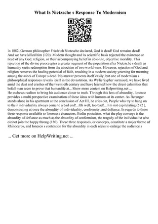 What Is Nietzsche s Response To Modernism
In 1882, German philosopher Friedrich Nietzsche declared, God is dead! God remains dead!
And we have killed him (120). Modern thought and its scientific basis rejected the existence or
need of any God, religion, or their accompanying belief in absolute, objective morality. This
rejection of the divine preoccupies a greater segment of the population after Nietzsche s death as
humanity seeks redemption from the atrocities of two world wars. However, rejection of God and
religion removes the healing potential of faith, resulting in a modern society yearning for meaning
among the ashes of Europe s dead. No answer presents itself easily, but one of modernism s
philosophical responses reveals itself in the devastation. As Wylie Sypher surmised, we have lived
amid the dust and crashes of the twentieth century and have learned how the direst calamities that
befall man seem to prove that humanlife at... Show more content on Helpwriting.net ...
He eschews realism to bring his audience closer to truth. Through this lens of absurdity, Ionesco
provides a multi perspective examination of these ideas with humans at its center. As Berenger
stands alone in his apartment at the conclusion of Act III, he cries out, People who try to hang on
to their individuality always come to a bad end!...Oh well, too bad!... I m not capitulating (572 ),
demonstrating at once the absurdity of individuality, conformity, and defiance. In regards to these
three response available to Ionesco s characters, Esslin postulates, what the play conveys is the
absurdity of defiance as much as the absurdity of conformism, the tragedy of the individualist who
cannot join the happy throng (180). These three responses, or concepts, constitute a major theme of
Rhinoceros, and Ionesco s contention for the absurdity in each seeks to enlarge the audience s
... Get more on HelpWriting.net ...
 