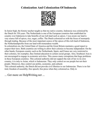 Colonization And Colonization Of Indonesia
In Junior high, the history teacher taught us that my native country, Indonesia was colonized by
the Dutch for 350 years. The Netherlands is one of the European countries that established its
country over Indonesia to take benefits of our rich land such as spices. I was aware our land is
very source full of spices, rice, sugar, coffee. The Dutch colonized us with the focus of monopoly
through trading. Because of the most important source of the spices of this rich land of Indonesia,
the Netherlandsprofits from our land with tremendous wealth.
In colonialism era, the United State of America and the Great Britain maintain a good report to
respect their laws. Both countries are willing to allow their colonies to become independent. On the
other hands, European country such as the Netherlands, Spain, and France are very restricted to
their colonies, for examples, they limited education to certain social groups. Also, Southeast Asia is
not encouraged to engage in economic activities. This causes many corruptions that huge problems
in these European countries. This colonial authority did not support the rule of law to its own
country, it is only to Asian, which is Indonesian. They only control on our people but not their
people. Moreover, they control our politic, economic, and cultural.
This colonial authority, the Dutch did not provide civil liberties to our Indonesian. There is no fair
trial; freedom of assembly; free speech; free press when they colonized us. Only to
... Get more on HelpWriting.net ...
 