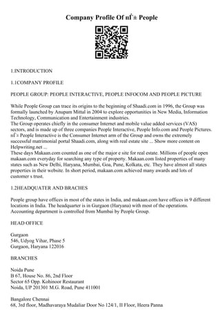 Company Profile Of пЃ± People
1.INTRODUCTION
1.1COMPANY PROFILE
PEOPLE GROUP: PEOPLE INTERACTIVE, PEOPLE INFOCOM AND PEOPLE PICTURE
While People Group can trace its origins to the beginning of Shaadi.com in 1996, the Group was
formally launched by Anupam Mittal in 2004 to explore opportunities in New Media, Information
Technology, Communication and Entertainment industries.
The Group operates chiefly in the consumer Internet and mobile value added services (VAS)
sectors, and is made up of three companies People Interactive, People Info.com and People Pictures.
пЃ± People Interactive is the Consumer Internet arm of the Group and owns the extremely
successful matrimonial portal Shaadi.com, along with real estate site ... Show more content on
Helpwriting.net ...
These days Makaan.com counted as one of the major e site for real estate. Millions of people open
makaan.com everyday for searching any type of property. Makaan.com listed properties of many
states such as New Delhi, Haryana, Mumbai, Goa, Pune, Kolkata, etc. They have almost all states
properties in their website. In short period, makaan.com achieved many awards and lots of
customer s trust.
1.2HEADQUATER AND BRACHES
People group have offices in most of the states in India, and makaan.com have offices in 9 different
locations in India. The headquarter is in Gurgaon (Haryana) with most of the operations.
Accounting department is controlled from Mumbai by People Group.
HEAD OFFICE
Gurgaon
546, Udyog Vihar, Phase 5
Gurgaon, Haryana 122016
BRANCHES
Noida Pune
B 67, House No. 86, 2nd Floor
Sector 65 Opp. Kohinoor Restaurant
Noida, UP 201301 M.G. Road, Pune 411001
Bangalore Chennai
68, 3rd floor, Madhavaraya Mudaliar Door No 124/1, II Floor, Heera Panna
 