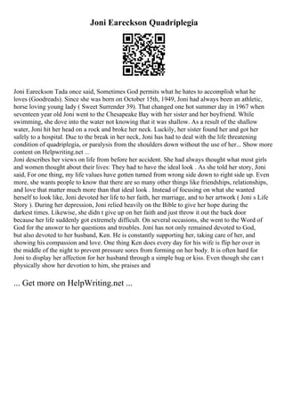 Joni Eareckson Quadriplegia
Joni Eareckson Tada once said, Sometimes God permits what he hates to accomplish what he
loves (Goodreads). Since she was born on October 15th, 1949, Joni had always been an athletic,
horse loving young lady ( Sweet Surrender 39). That changed one hot summer day in 1967 when
seventeen year old Joni went to the Chesapeake Bay with her sister and her boyfriend. While
swimming, she dove into the water not knowing that it was shallow. As a result of the shallow
water, Joni hit her head on a rock and broke her neck. Luckily, her sister found her and got her
safely to a hospital. Due to the break in her neck, Joni has had to deal with the life threatening
condition of quadriplegia, or paralysis from the shoulders down without the use of her... Show more
content on Helpwriting.net ...
Joni describes her views on life from before her accident. She had always thought what most girls
and women thought about their lives: They had to have the ideal look . As she told her story, Joni
said, For one thing, my life values have gotten turned from wrong side down to right side up. Even
more, she wants people to know that there are so many other things like friendships, relationships,
and love that matter much more than that ideal look . Instead of focusing on what she wanted
herself to look like, Joni devoted her life to her faith, her marriage, and to her artwork ( Joni s Life
Story ). During her depression, Joni relied heavily on the Bible to give her hope during the
darkest times. Likewise, she didn t give up on her faith and just throw it out the back door
because her life suddenly got extremely difficult. On several occasions, she went to the Word of
God for the answer to her questions and troubles. Joni has not only remained devoted to God,
but also devoted to her husband, Ken. He is constantly supporting her, taking care of her, and
showing his compassion and love. One thing Ken does every day for his wife is flip her over in
the middle of the night to prevent pressure sores from forming on her body. It is often hard for
Joni to display her affection for her husband through a simple hug or kiss. Even though she can t
physically show her devotion to him, she praises and
... Get more on HelpWriting.net ...
 