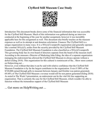 Clyfford Still Museum Case Study
Introduction This document breaks down some of the financial information that was accessible
for the Clyfford Still Museum. Much of this information was gathered during an interview
conducted at the beginning of the year for another assignment, however it was incredibly
applicable here for this assignment as well. This document also briefly touches on the museum
expenses as well as its attempt at and donation solicitation. Finances The Clyfford Still is a
unique organization in many ways. It is a 501(c)(3) nonprofit organization and generally operates
like a normal 501(c)(3), asides from the security provided by the Clyfford Still Museum
Foundation. The Clyfford Still Museum Foundation is also classified as a 501(c)(3) nonprofit.
This governing body has its own board of directors separate from the board of the museum itself.
According to the museum s Director of Marketing John Eding, the idea of a separate organization
managing the endowment has allowed the Clyfford Still Museum to always operate without a
deficit (Eding 2018). This organization for this cultural is reminiscent of the... Show more content
on Helpwriting.net ...
However, even without that data it can be said with relative confidence that the Clyfford Still
Museum Foundation is by far the largest contributor to the organization. Even if 100% of the
$720,000 earned through gifts to museum between January and October was patron generated,
69.44% of The Clyfford Still Museum s revenue would still be non patron generated (Eding 2018).
As noted in The Week 5 presentation, an endowment can be the vital life line supporting an
organization. That is certainly the case for the Clyfford Still Museum, which wouldn t be able to
function without the tremendous support of the Clyfford Still Museum
... Get more on HelpWriting.net ...
 