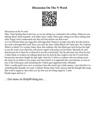 Discussion On The N Word
Discussion on the N word
Man, I hate hearing that word I say, as we are sitting in a courtyard at the college. What are you
talking about? Julia responds. You didn t hear, I reply Those guys sitting over there calling each
other Nigga I don t understand why they feel the need to use that word.
As I sit and hear them say nigga this and nigga that I begin to wonder why they feel the need to
use such a disrespectful word. Have you seen the show called Black ish? Julia asks. No I replied,
What is it about? It s a pretty funny show that explains why this black guy feels he has the right
to use the word, even when his wife doesn t agree with using it in his home. Basically he says
that because he is black he is allowed to use this word freely. My favorite part was when he and
2 other black co workers are talking about how he feels he has a right to use the N word freely
because his ancestors fought for that right, when his 3 white co workers who are sitting across
the room try to chime in you realize just how hard it is to approach this conversation, as soon as
one of the white guys said something the 3 black guys appeared really offended.
That s a really good view on it, everytime I hear the word I get a little uneasy, I just feel like it is
something that shouldn t be used. I replied. Being white I have always had the thought that using
that word is negative, that when you say this you are being negative. I state.
People argue and say it
... Get more on HelpWriting.net ...
 