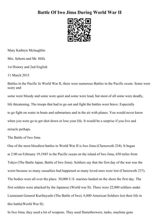 Battle Of Iwo Jima During World War II
Mary Kathryn Mclaughlin
Mrs. Sehorn and Mr. Hills
1st History and 2nd English
11 March 2015
Battles in the Pacific In World War II, there were numerous Battles in the Pacific ocean. Some were
scary and
some were bloody and some were quiet and some were loud, but most of all some were deadly,
life threatening. The troops that had to go out and fight the battles were brave. Especially
to go fight on water in boats and submarines and in the air with planes. You would never know
when you were go to get shot down or lose your life. It would be a surprise if you live and
miracle perhaps.
The Battle of Iwo Jima
One of the most bloodiest battles in World War II is Iwo Jima (Chenoweth 234). It began
at 2:00 on February 19,1945 in the Pacific ocean on the island of Iwo Jima, 650 miles from
Tokyo (The Battle Japan, Battle of Iwo Jima). Soldiers say that the first day of the war was the
worst because so many casualties had happened so many loved ones were lost (Chenoweth 237).
The bodies were all over the place. 30,000 U.S. marines landed on the shore the first day. The
first soldiers were attacked by the Japanese (World war II). There were 22,000 soldiers under
Lieutenant General Kuribayashi (The Battle of Iwo). 6,800 American Soldiers lost their life in
this battle(World War II).
In Iwo Jima, they used a lot of weapons. They used flamethrowers, tanks, machine guns
 