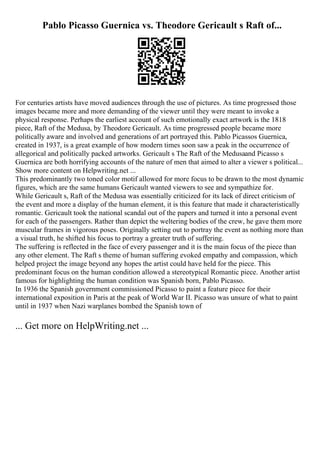 Pablo Picasso Guernica vs. Theodore Gericault s Raft of...
For centuries artists have moved audiences through the use of pictures. As time progressed those
images became more and more demanding of the viewer until they were meant to invoke a
physical response. Perhaps the earliest account of such emotionally exact artwork is the 1818
piece, Raft of the Medusa, by Theodore Gericault. As time progressed people became more
politically aware and involved and generations of art portrayed this. Pablo Picassos Guernica,
created in 1937, is a great example of how modern times soon saw a peak in the occurrence of
allegorical and politically packed artworks. Gericault s The Raft of the Medusaand Picasso s
Guernica are both horrifying accounts of the nature of men that aimed to alter a viewer s political...
Show more content on Helpwriting.net ...
This predominantly two toned color motif allowed for more focus to be drawn to the most dynamic
figures, which are the same humans Gericault wanted viewers to see and sympathize for.
While Gericault s, Raft of the Medusa was essentially criticized for its lack of direct criticism of
the event and more a display of the human element, it is this feature that made it characteristically
romantic. Gericault took the national scandal out of the papers and turned it into a personal event
for each of the passengers. Rather than depict the weltering bodies of the crew, he gave them more
muscular frames in vigorous poses. Originally setting out to portray the event as nothing more than
a visual truth, he shifted his focus to portray a greater truth of suffering.
The suffering is reflected in the face of every passenger and it is the main focus of the piece than
any other element. The Raft s theme of human suffering evoked empathy and compassion, which
helped project the image beyond any hopes the artist could have held for the piece. This
predominant focus on the human condition allowed a stereotypical Romantic piece. Another artist
famous for highlighting the human condition was Spanish born, Pablo Picasso.
In 1936 the Spanish government commissioned Picasso to paint a feature piece for their
international exposition in Paris at the peak of World War II. Picasso was unsure of what to paint
until in 1937 when Nazi warplanes bombed the Spanish town of
... Get more on HelpWriting.net ...
 