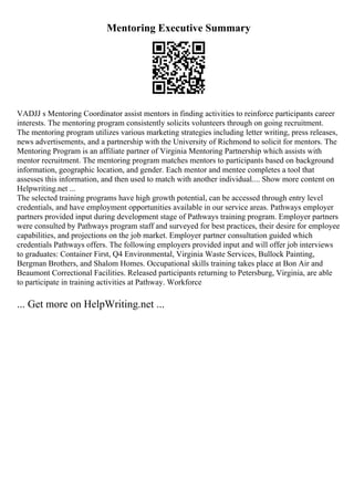 Mentoring Executive Summary
VADJJ s Mentoring Coordinator assist mentors in finding activities to reinforce participants career
interests. The mentoring program consistently solicits volunteers through on going recruitment.
The mentoring program utilizes various marketing strategies including letter writing, press releases,
news advertisements, and a partnership with the University of Richmond to solicit for mentors. The
Mentoring Program is an affiliate partner of Virginia Mentoring Partnership which assists with
mentor recruitment. The mentoring program matches mentors to participants based on background
information, geographic location, and gender. Each mentor and mentee completes a tool that
assesses this information, and then used to match with another individual.... Show more content on
Helpwriting.net ...
The selected training programs have high growth potential, can be accessed through entry level
credentials, and have employment opportunities available in our service areas. Pathways employer
partners provided input during development stage of Pathways training program. Employer partners
were consulted by Pathways program staff and surveyed for best practices, their desire for employee
capabilities, and projections on the job market. Employer partner consultation guided which
credentials Pathways offers. The following employers provided input and will offer job interviews
to graduates: Container First, Q4 Environmental, Virginia Waste Services, Bullock Painting,
Bergman Brothers, and Shalom Homes. Occupational skills training takes place at Bon Air and
Beaumont Correctional Facilities. Released participants returning to Petersburg, Virginia, are able
to participate in training activities at Pathway. Workforce
... Get more on HelpWriting.net ...
 