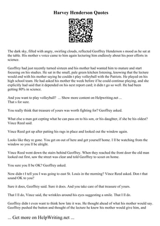 Harvey Henderson Quotes
The dark sky, filled with angry, swirling clouds, reflected Geoffrey Henderson s mood as he sat at
the table. His mother s voice came to him again lecturing him endlessly about his poor efforts in
science.
Geoffrey had just recently turned sixteen and his mother had wanted him to mature and start
focusing on his studies. He sat in the small, pale green kitchen listening, knowing that the lecture
would end with his mother saying he couldn t play volleyball with the Patriots. He played on his
high school team. He had asked his mother the week before if he could continue playing, and she
explicitly had said that it depended on his next report card; it didn t go so well. He had been
getting 80% in science.
And you want to play volleyball? ... Show more content on Helpwriting.net ...
That s for sure.
You really think that treasure of yours was worth fighting for? Geoffrey asked.
What else a man got cepting what he can pass on to his son, or his daughter, if she be his oldest?
Vince Reed said.
Vince Reed got up after patting his rags in place and looked out the window again.
Looks like they re gone. You get on out of here and get yourself home. I ll be watching from the
window so you ll be alright.
Vince Reed went down the stairs behind Geoffrey. When they reached the front door the old man
looked out first, saw the street was clear and told Geoffrey to scoot on home.
You sure you ll be OK? Geoffrey asked.
Now didn t I tell you I was going to east St. Louis in the morning? Vince Reed asked. Don t that
sound OK to you?
Sure it does, Geoffrey said. Sure it does. And you take care of that treasure of yours.
That I ll do, Vince said, the wrinkles around his eyes suggesting a smile. That I ll do.
Geoffrey didn t even want to think how late it was. He thought ahead of what his mother would say.
Geoffrey pushed the button and thought of the lecture he knew his mother would give him, and
... Get more on HelpWriting.net ...
 