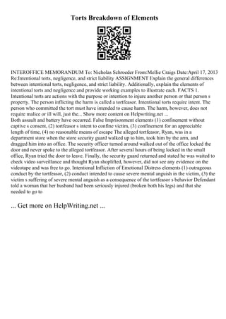 Torts Breakdown of Elements
INTEROFFICE MEMORANDUM To: Nicholas Schroeder From:Mellie Craigs Date:April 17, 2013
Re:Intentional torts, negligence, and strict liability ASSIGNMENT Explain the general differences
between intentional torts, negligence, and strict liability. Additionally, explain the elements of
intentional torts and negligence and provide working examples to illustrate each. FACTS 1.
Intentional torts are actions with the purpose or intention to injure another person or that person s
property. The person inflicting the harm is called a tortfeasor. Intentional torts require intent. The
person who committed the tort must have intended to cause harm. The harm, however, does not
require malice or ill will, just the... Show more content on Helpwriting.net ...
Both assault and battery have occurred. False Imprisonment elements (1) confinement without
captive s consent, (2) tortfeasor s intent to confine victim, (3) confinement for an appreciable
length of time, (4) no reasonable means of escape The alleged tortfeasor, Ryan, was in a
department store when the store security guard walked up to him, took him by the arm, and
dragged him into an office. The security officer turned around walked out of the office locked the
door and never spoke to the alleged tortfeasor. After several hours of being locked in the small
office, Ryan tried the door to leave. Finally, the security guard returned and stated he was waited to
check video surveillance and thought Ryan shoplifted, however, did not see any evidence on the
videotape and was free to go. Intentional Infliction of Emotional Distress elements (1) outrageous
conduct by the tortfeasor, (2) conduct intended to cause severe mental anguish in the victim, (3) the
victim s suffering of severe mental anguish as a consequence of the tortfeasor s behavior Defendant
told a woman that her husband had been seriously injured (broken both his legs) and that she
needed to go to
... Get more on HelpWriting.net ...
 