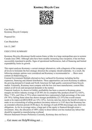 Kootney Bicycle Case
Case Study:
Kootenay Bicycle Company
Prepared for:
Cam Shackelton
Feb 13, 2007
EXECUTIVE SUMMARY
Kootenay Bicycles (Kootenay) build custom frame or bike in a large metropolitan area in western
Canada since 2002. Although sales have been steadily increasing since inception, it has not been
successfully translated to profits. Signs of operational inefficiencies, lack of financing and limited
expandability limits its growth.
This report analyzes Kootenay s current strategic alternatives, with a diagnosis of the company at
all levels to formulate the best strategic direction the company should undertake. As a result, the
following strategic options were considered and Kootenay is recommended to: ... Show more
content on Helpwriting.net ...
External Environment Multiple alternatives have surfaced for Kootenay including facility
expansion, financing and channel distribution. These opportunities can assist Kootenay to address
the growing demand in Canada and North American for high quality customized frame bicycle
market. Externally, Kootenay must compete with the low cost mass manufacturer, custom bike
makers at all levels and unexpected demands in the market.
Financial Analysis As shown in Exhibit, profitability has been a concern to Kootenay gross
margins are below industry average of 28 50% for its complete bike products (EntrГ©e; 0.83%,
Dlux; 7.76%, and Ultra; 6.73%) where materials have represented a high percentage of the costs
(58 74%). Selling frame alone has shown stronger profitability (23.33%) but overall returns
needs to be improved (ROA/ROE are 14%/ 22%). Activity ratio has shown the benefit of order to
make or no overstocking of selling products (inventory turnover is 13.07 days) but Kootenay has
an extended collection period (18.96 days). Its shortage of cash ($780) discourages any short tem
obligations. As for its coverage ratios, a large part of the equity is financed through owner s
investment. Also, the allocation of 100% salary to direct labour cost has masked any labour that
should be regarded as manufacturing overhead.
Mission Statement Owners Preference Currently, Kootenay does not have a
... Get more on HelpWriting.net ...
 