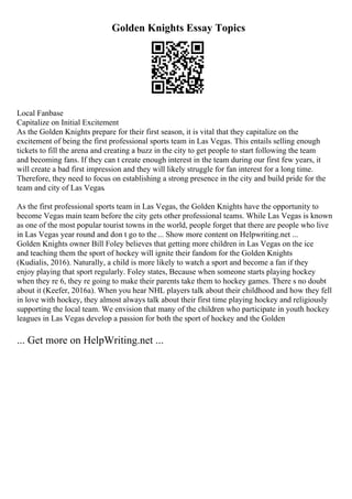 Golden Knights Essay Topics
Local Fanbase
Capitalize on Initial Excitement
As the Golden Knights prepare for their first season, it is vital that they capitalize on the
excitement of being the first professional sports team in Las Vegas. This entails selling enough
tickets to fill the arena and creating a buzz in the city to get people to start following the team
and becoming fans. If they can t create enough interest in the team during our first few years, it
will create a bad first impression and they will likely struggle for fan interest for a long time.
Therefore, they need to focus on establishing a strong presence in the city and build pride for the
team and city of Las Vegas.
As the first professional sports team in Las Vegas, the Golden Knights have the opportunity to
become Vegas main team before the city gets other professional teams. While Las Vegas is known
as one of the most popular tourist towns in the world, people forget that there are people who live
in Las Vegas year round and don t go to the... Show more content on Helpwriting.net ...
Golden Knights owner Bill Foley believes that getting more children in Las Vegas on the ice
and teaching them the sport of hockey will ignite their fandom for the Golden Knights
(Kudialis, 2016). Naturally, a child is more likely to watch a sport and become a fan if they
enjoy playing that sport regularly. Foley states, Because when someone starts playing hockey
when they re 6, they re going to make their parents take them to hockey games. There s no doubt
about it (Keefer, 2016a). When you hear NHL players talk about their childhood and how they fell
in love with hockey, they almost always talk about their first time playing hockey and religiously
supporting the local team. We envision that many of the children who participate in youth hockey
leagues in Las Vegas develop a passion for both the sport of hockey and the Golden
... Get more on HelpWriting.net ...
 