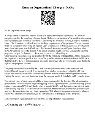 Essay on Organizational Change at NASA
NASA Organizational Change
A review of the external and internal threats will help determine the weakness of the problem
analysis related to the launching of space shuttle Challenger. At the time of the accident, the country
was experiencing an economic slowdown. Considering the economic climate, Congress wanted to
know if the American people still support the huge requirements of the program. The government
ruled out increase in taxes being an election year. Simultaneous to the congressional investigation
was a launch of space shuttle Challenger. The National Aeronautics and Space Administration
(NASA) wanted a successful launch. A no launch situation might convince Congress to slash the
program s budget. Furthermore, ... Show more content on Helpwriting.net ...
Other possible outcomes could have surfaced with the reframing of the problem. At this point, it is
not important if ultimate problem was one of the possible outcomes. What is valuable to NASA is
that there is free flow of communication among its employees who are receptive to ideas due to the
logic of any proposed outcome.
The group of administrators led by Dr. Loyal downplayed the technical considerations and
believed launch should proceed. It got support from smaller groups involved in the lobbying
efforts who naturally would like the launch to proceed as scheduled (confirming evidence trap).
Getting the support was a selfish move since the outcome would definitely be in Dr. Loyal s favor.
The internal goals of each group should have been considered in the decision. The administrative
group anted a launch while the engineering group wanted a postponement. Are they the only groups
a giant organization NASA has? Truly, other groups in NASA, with their respective interest, exist
and who may help add to the factors for consideration. On these bases, alternatives generation can
improve. Two questions that may have cropped up: Will a launch postponement result in a budget
slash? Will a launch problem endanger the very existence of the space shuttle program?
Some theories in organizational behavior stress the importance of organizational
... Get more on HelpWriting.net ...
 