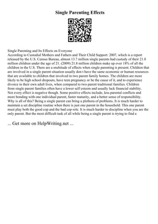 Single Parenting Effects
Single Parenting and Its Effects on Everyone
According to Custodial Mothers and Fathers and Their Child Support: 2007, which is a report
released by the U.S. Census Bureau, almost 13.7 million single parents had custody of their 21.8
million children under the age of 21. (2009) 21.8 million children make up over 18% of all the
children in the U.S. There are a multitude of effects when single parenting is present. Children that
are involved in a single parent situation usually don t have the same economic or human resources
that are available to children that involved in two parent family homes. The children are more
likely to be high school dropouts, have teen pregnancy or be the cause of it, and to experience
divorce in their own adult lives, when compared to two parent traditional families. Children
from single parent families often have a lower self esteem and usually lack financial stability.
Not every effect is negative though. Some positive effects include, less parental conflicts and
more bonding with one individual parent, faster maturity, and a better sense of responsibility.
Why is all of this? Being a single parent can bring a plethora of problems. It is much harder to
maintain a set discipline routine when there is just one parent in the household. This one parent
must play both the good cop and the bad cop role. It is much harder to discipline when you are the
only parent. But the most difficult task of all while being a single parent is trying to find a
... Get more on HelpWriting.net ...
 