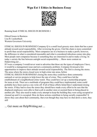 Wgu Est 1 Ethics in Business Essay
Running head: ETHICAL ISSUES IN BUSINESS 1
Ethical Issues in Business
Lisa B. Luckenbach
Western Governors University
ETHICAL ISSUES IN BUSINESS2 Company Q is a small local grocery store chain that has a poor
attitude toward social responsibility. After reviewing the given, I feel the chain is more committed
to profit than social responsibility. Most companies are in a business to make a profit, however,
the difference in what is considered reasonable and what is considered ridiculous comes into play.
Most people start companies because it something they are interested in and to make a living. In
today s society the line between outright social responsibility ... Show more content on
Helpwriting.net ...
If I were a company I would never want to advertise that those are the types of employees I have,
it would be a management issue and not a community problem. Company Q missed a few
opportunities to improve their attitude toward social responsibility. The first is closing the stores.
The areas where the stores closed were in high crime rate areas, before
ETHICAL ISSUES IN BUSINESS3 closing the stores they could have done community
outreach or service projects to help lower the rate of crime. They could have led the
establishment of a neighborhood crime watch. They could have set up a mentorship program
for teens at risk. There are a multitude of programs they could have implemented, some could
probably have been used as a tax write off. If all of these efforts failed then I understand closing
the stores. If they had to close the stores they should have made every effort to be sure that the
displaced employees were able to find a job in another store or assisted them in being placed in
another job. They also need to make every attempt to keep the building they were using occupied or
cleaned up until it is occupied. How do these actions contribute to being socially responsible? It
shows they care about their community, that even though they may have to shut down a store, they
still
... Get more on HelpWriting.net ...
 