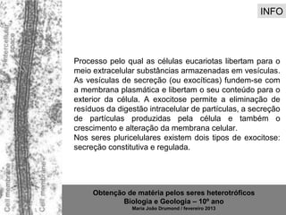 INFO




Processo pelo qual as células eucariotas libertam para o
meio extracelular substâncias armazenadas em vesículas.
As vesículas de secreção (ou exocíticas) fundem-se com
a membrana plasmática e libertam o seu conteúdo para o
exterior da célula. A exocitose permite a eliminação de
resíduos da digestão intracelular de partículas, a secreção
de partículas produzidas pela célula e também o
crescimento e alteração da membrana celular.
Nos seres pluricelulares existem dois tipos de exocitose:
secreção constitutiva e regulada.




     Obtenção de matéria pelos seres heterotróficos
             Biologia e Geologia – 10º ano
                Maria João Drumond / fevereiro 2013
 