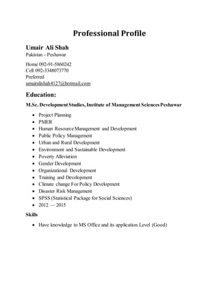 Professional Profile
Umair Ali Shah
Pakistan - Peshawar
Home 092-91-5860242
Cell 092-3348073770
Preferred
umairalishah4127@hotmail.com
Education:
M.Sc. DevelopmentStudies, Institute of Management SciencesPeshawar
 Project Planning
 PMER
 Human ResourceManagement and Development
 Public Policy Management
 Urban and Rural Development
 Environment and Sustainable Development
 Poverty Alleviation
 Gender Development
 Organizational Development
 Training and Development
 Climate change For Policy Development
 Disaster Risk Management
 SPSS (Statistical Package for Social Sciences)
 2012 — 2015
Skills
 Have knowledge to MS Office and its application Level (Good)
 