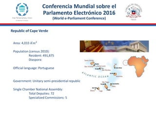 Republic of Cape Verde
Area: 4,033 𝐾𝑚2
Population (census 2010):
Resident: 491,875
Diaspora:
Official language: Portuguese
Government: Unitary semi-presidential republic
Single Chamber National Assembly:
Total Deputies: 72
Specialized Commissions: 5
Conferencia Mundial sobre el
Parlamento Electrónico 2016
(World e-Parliament Conference)
 