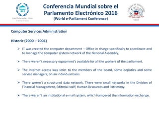 Computer Services Administration
Historic (2000 – 2004)
Conferencia Mundial sobre el
Parlamento Electrónico 2016
(World e-Parliament Conference)
 IT was created the computer department – Office in charge specifically to coordinate and
to manage the computer system network of the National Assembly.
 There weren’t necessary equipment's available for all the workers of the parliament.
 The Internet access was strict to the members of the board, some deputies and some
service managers, on an individual basis.
 There weren’t a structured data network. There were small networks in the Division of
Financial Management, Editorial staff, Human Resources and Patrimony.
 There weren’t an institutional e-mail system, which hampered the information exchange.
 