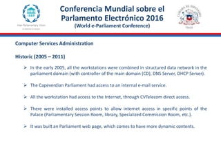 Computer Services Administration
Historic (2005 – 2011)
Conferencia Mundial sobre el
Parlamento Electrónico 2016
(World e-Parliament Conference)
 In the early 2005, all the workstations were combined in structured data network in the
parliament domain (with controller of the main domain (CD), DNS Server, DHCP Server).
 The Capeverdian Parliament had access to an internal e-mail service.
 All the workstation had access to the Internet, through CVTelecom direct access.
 There were installed access points to allow internet access in specific points of the
Palace (Parliamentary Session Room, library, Specialized Commission Room, etc.).
 It was built an Parliament web page, which comes to have more dynamic contents.
 