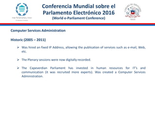 Conferencia Mundial sobre el
Parlamento Electrónico 2016
(World e-Parliament Conference)
 Was hired an fixed IP Address, allowing the publication of services such as e-mail, Web,
etc.
 The Plenary sessions were now digitally recorded.
 The Capeverdian Parliament has invested in human resources for IT’s and
communication (it was recruited more experts). Was created a Computer Services
Administration.
Computer Services Administration
Historic (2005 – 2011)
 