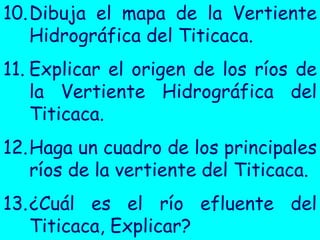 10.Dibuja el mapa de la Vertiente Hidrográfica del Titicaca. 
11.Explicar el origen de los ríos de la Vertiente Hidrográfica del Titicaca. 
12.Haga un cuadro de los principales ríos de la vertiente del Titicaca. 
13.¿Cuál es el río efluente del Titicaca, Explicar?  