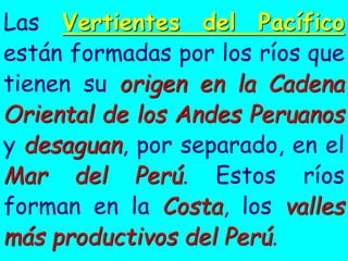 Las Vertientes del Pacífico están formadas por los ríos que tienen su origen en la Cadena Oriental de los Andes Peruanos y desaguan, por separado, en el Mar del Perú. Estos ríos forman en la Costa, los valles más productivos del Perú.  
